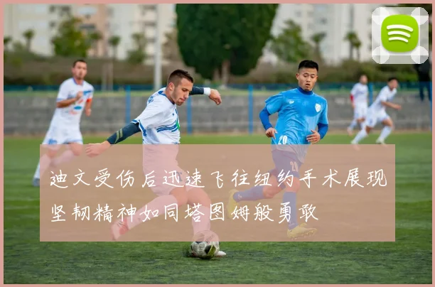 迪文受伤后迅速飞往纽约手术展现坚韧精神如同塔图姆般勇敢