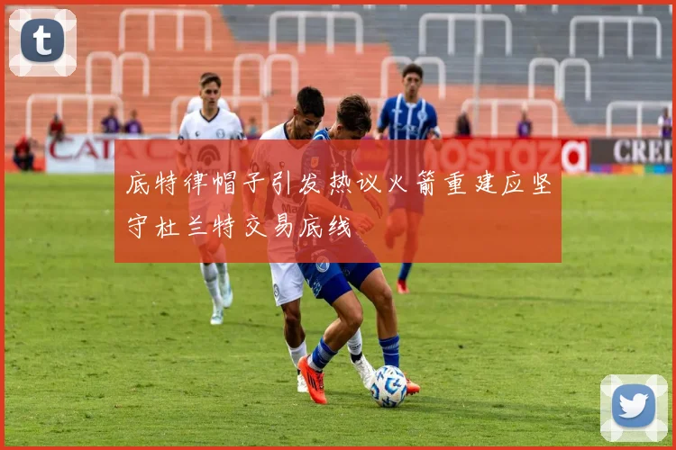 底特律帽子引发热议火箭重建应坚守杜兰特交易底线
