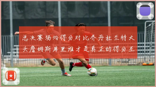 总决赛场均得分对比乔丹杜兰特大头詹姆斯库里谁才是真正的得分王