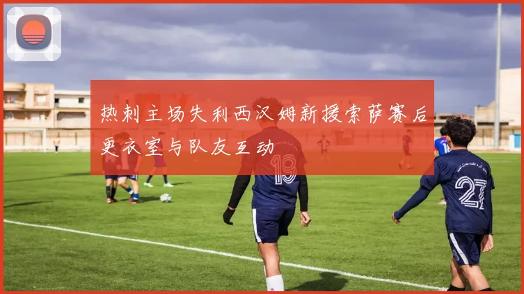 热刺主场失利西汉姆新援索萨赛后更衣室与队友互动