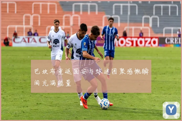 巴坎布重返国安与球迷团聚感慨瞬间充满能量