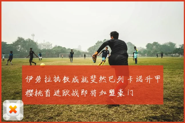 伊劳拉执教成就斐然巴列卡诺升甲樱桃首进欧战即将加盟豪门