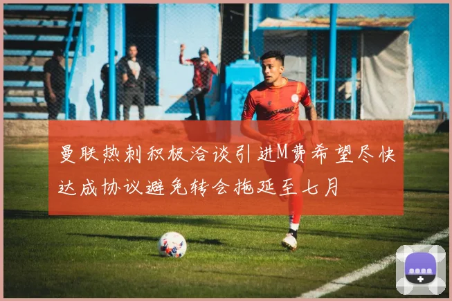 曼联热刺积极洽谈引进M费希望尽快达成协议避免转会拖延至七月