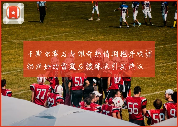 卡斯尔赛后与佩奇热情拥抱并戏谑扔掉她的雷霆应援球衣引发热议
