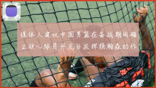 媒体人建议中国男篮在备战期间确立核心球员并充分发挥杨瀚森的作用