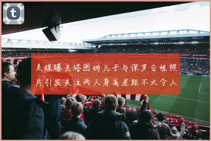 美媒曝光塔图姆儿子与保罗合练照片引发关注两人身高差距不大令人惊讶