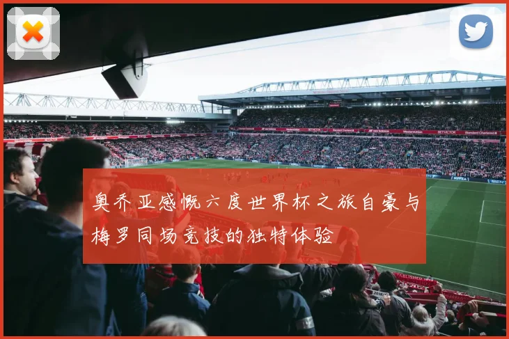 奥乔亚感慨六度世界杯之旅自豪与梅罗同场竞技的独特体验