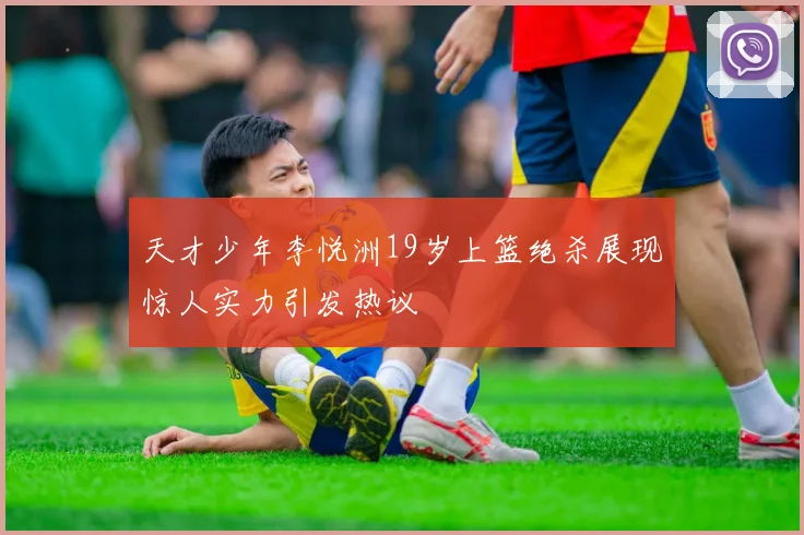 天才少年李悦洲19岁上篮绝杀展现惊人实力引发热议