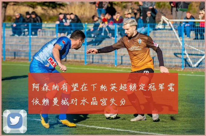 阿森纳有望在下轮英超锁定冠军需依赖曼城对水晶宫失分