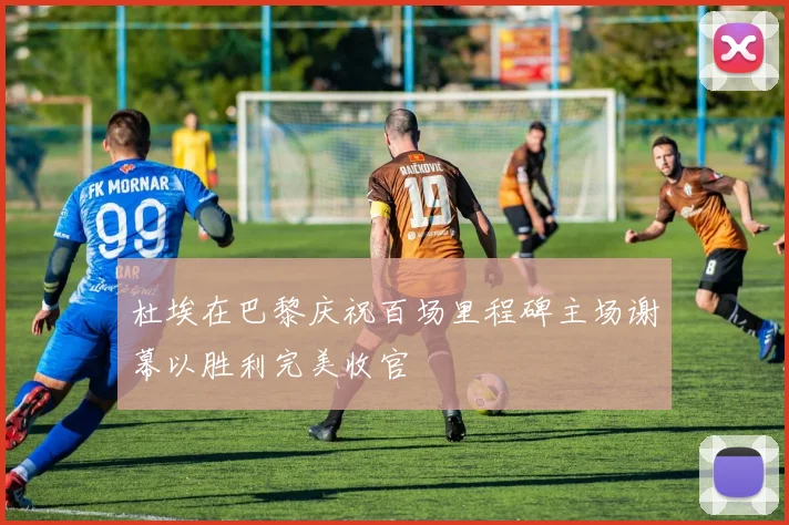 杜埃在巴黎庆祝百场里程碑主场谢幕以胜利完美收官