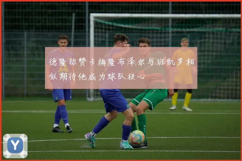 德隆称赞卡梅隆布泽尔与班凯罗相似期待他成为球队核心
