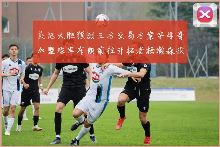 美记大胆预测三方交易方案字母哥加盟绿军布朗前往开拓者杨瀚森投奔雄鹿