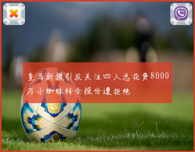 皇马新援引发关注四人总花费8000万小蜘蛛转会报价遭拒绝