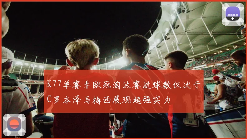 K77单赛季欧冠淘汰赛进球数仅次于C罗本泽马梅西展现超强实力