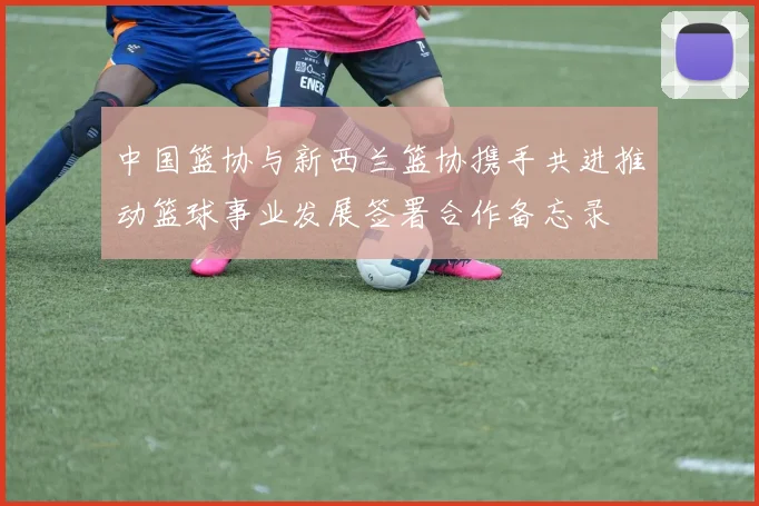 中国篮协与新西兰篮协携手共进推动篮球事业发展签署合作备忘录