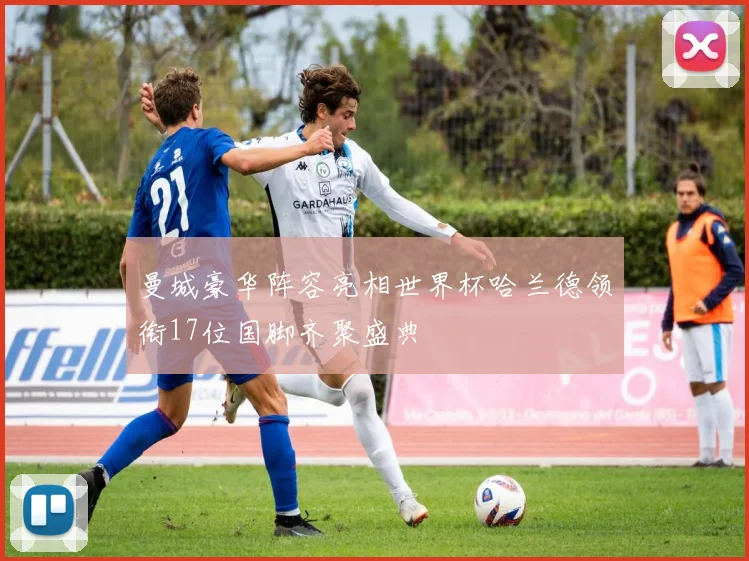曼城豪华阵容亮相世界杯哈兰德领衔17位国脚齐聚盛典