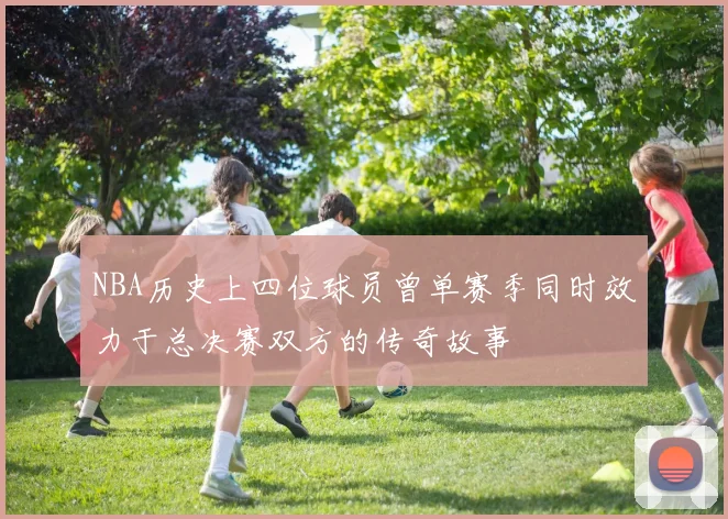 NBA历史上四位球员曾单赛季同时效力于总决赛双方的传奇故事