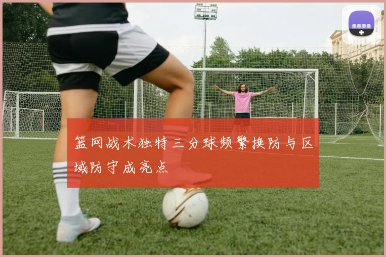 篮网战术独特三分球频繁换防与区域防守成亮点