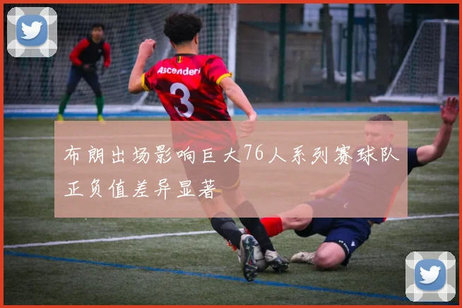 布朗出场影响巨大76人系列赛球队正负值差异显著