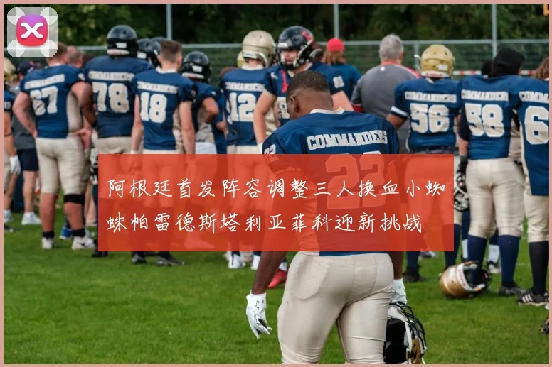 阿根廷首发阵容调整三人换血小蜘蛛帕雷德斯塔利亚菲科迎新挑战