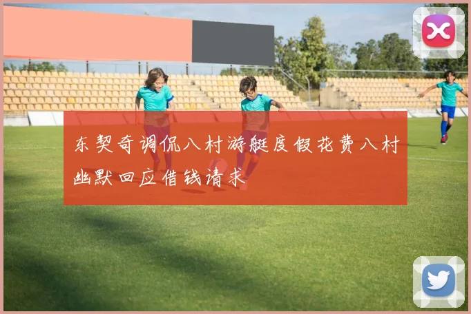 东契奇调侃八村游艇度假花费八村幽默回应借钱请求
