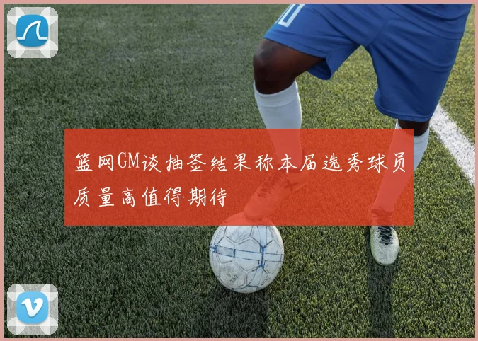 篮网GM谈抽签结果称本届选秀球员质量高值得期待