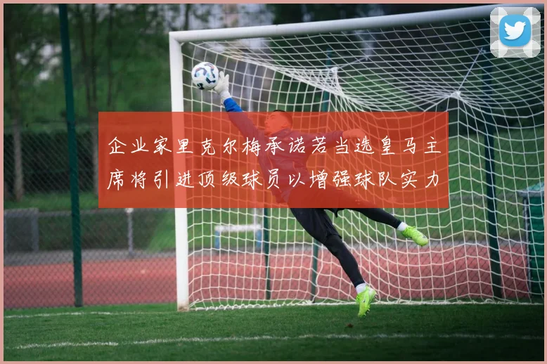 企业家里克尔梅承诺若当选皇马主席将引进顶级球员以增强球队实力