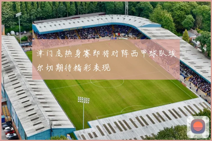 津门虎热身赛即将对阵西甲球队埃尔切期待精彩表现
