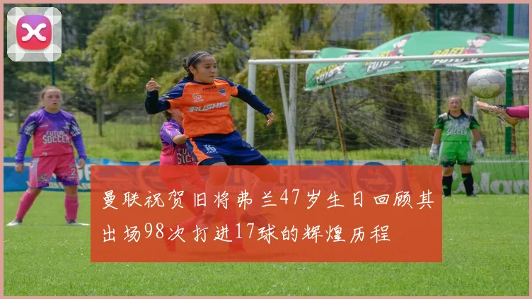 曼联祝贺旧将弗兰47岁生日回顾其出场98次打进17球的辉煌历程